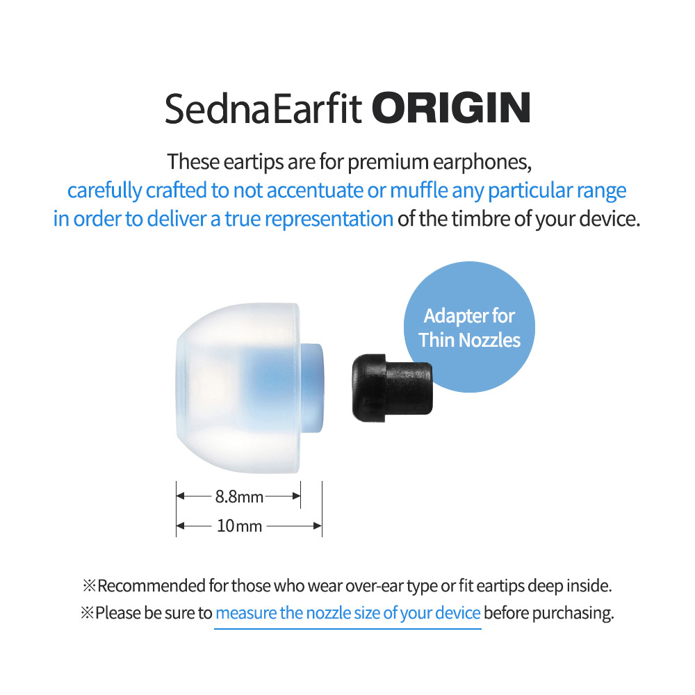 Sedna Earfit ORIGIN These eartips are for premium earphones, carefully crafted to not accentuate or muffle any particular range in order to deliver a true representation of the timbre of your device. Recommended for over-ear type or deep fit.